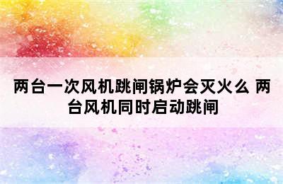 两台一次风机跳闸锅炉会灭火么 两台风机同时启动跳闸